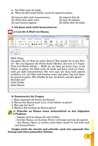 51
– Ich fühle mich oft müde.
– Wenn du dich müde fühlst, musst du spazieren gehen.
Du kannst dich nicht konzentrieren. Du ärgerst dich oft.
Du fühlst dich nicht wohl. Du bist oft erkältet.
Du hast keinen Appetit. Du fühlst dich oft müde.
4. Ich kann mich nicht konzentrieren
a) Lest die E-Mail von Hanna.
Hallo Tanja,
wie geht’s dir so? Hast du schon Ferien? Was machst du in den Feri-
? B i b i di F i E d Okt b l t i 8 Ten? Bei uns beginnen die Ferien Ende Oktober, also erst in 8 Tagen.
Noch eine Woche Schule … Weißt du, ich habe gar keine Lust, in die, g ,, g ,
Schule zu gehen. Ich fühle mich oft müde und kann mich im Unter-
i ht g i ht k t i D A t gt i h i h g dricht gar nicht konzentrieren. Der Arzt sagt, ich muss mich gesund
ernähren, d.h. viel Obst und Gemüse essen und jeden Tag eine Stun-, j g
de spazieren gehen Wie schaffst du das die Schule und den Sport?de spazieren gehen. Wie schaffst du das, die Schule und den Sport?
Schreibe mir!Schreibe mir!
Li b G üßLiebe Grüße,
deine Hanna
b) Beantwortet die Fragen.
1. Wann beginnen die Ferien bei Hanna?
2. Warum hat Hanna keine Lust, in die Schule zu gehen?
3. Was sagt der Arzt?
4. Welchen Rat würdest du Hanna geben?
c) Schreibe an Hanna einen Antwortbrief zu den folgenden
3 Punkten:kk
– bedanke dich bei Hanna für ihre E-Mail
– berichte Hanna, wo du deine Ferien verbringst und was du machst
– rate Hanna, Sport zu treiben, denn Sport macht ﬁt und hilft auch
sich konzentrieren
Vergiss nicht die Anrede und schreibe auch eine passende Ein-
leitung und einen passenden Schluss.
 