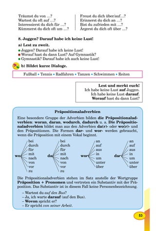 53
Träumst du von …? Freust du dich über/auf…?
Wartest du oft auf …? Erinnerst du dich an …?
Interessierst du dich für …? Bist du zufrieden mit …?
Kümmerst du dich oft um …? Ärgerst du dich oft über …?
8. Joggen? Darauf habe ich keine Lust!
a) Lest zu zweit.
Joggen? Darauf habe ich keine Lust!
Worauf hast du dann Lust? Auf Gymnastik?
Gymnastik? Darauf habe ich auch keine Lust!
b) Bildet kurze Dialoge.
Fußball  Tennis  Radfahren  Tanzen  Schwimmen  Reiten
Lest und merkt euch!
Ich habe keine Lust auf Joggen.f
Ich habe keine Lust darauf.
Worauf hast du dann Lust?f
Präpositionaladverbien
Eine besondere Gruppe der Adverbien bilden die Präpositionalad-
verbien: woran, daran, wodurch, dadurch u. a. Die Präpositio-
naladverbien bildet man aus den Adverbien da(r)- oder wo(r)- und
den Präpositionen. Die Formen dar- und wor- werden gebraucht,
wenn die Präposition mit einem Vokal beginnt.
wo
bei
durch
für
mit
nach
von
vor
zu
da
bei
durch
für
mit
nach
von
vor
zu
wor
an
auf
aus
in
um
unter
über
daraa
an
auf
aus
in
um
unter
über
Die Präpositionaladverbien stehen im Satz anstelle der Wortgruppe
Präposition + Pronomen und vertreten ein Substantiv mit der Prä-
position. Das Substantiv ist in diesem Fall keine Personenbezeichnung.
– Wartest du auf den Bus?
– Ja, ich warte darauf (auf den Bus).f
– Wovon spricht er?
– Er spricht von seiner Arbeit.
rrrrrrrr
 