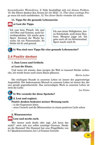 55
bevorstehenden Winterferien. 9. Soﬁe beschäftigt sich mit diesem Problem.
10. Die Eltern danken den Ärzten für die Hilfe. 11. Über diese wichtige Fra-
ge muss ich noch nachdenken. 12. Von dieser Sache verstehe ich nichts.
11. Tipps für die gesunde Lebensweise
a) Lest die Tipps.
Ich esse kein Fleisch. Ich esse
viel Obst und Gemüse, auch Ge-
treideprodukte. Ich mache gern
Sport. Zweimal die Woche be-
suche ich ein Fitnessstudio. So
bleibe ich ﬁt und gesund.
Ich esse keine Süßigkeiten, kei-
ne Schokolade, auch keine Bon-
bons. Morgens jogge ich. Ich
gehe auch oft ins Schwimmbad.
Sport macht mich ﬁt.
b) Was sind eure Tipps für eine gesunde Lebensweise?
2.4 Positiv denken
1. Zum Lesen und Grübeln
a) Lest die Zitate.
Und wenn ich wüsste, dass morgen die Welt in tausend Stücke zerbre-
che, ich würde heute noch einen Baum pﬂanzen.
Martin Luther
Die wichtigste Stunde in unserem Leben ist immer der gegenwärtige
Augenblick. Der bedeutsamste Mensch in unserem Leben ist immer der, der
uns gerade gegenübersteht. Das notwendigste Werk in unserem Leben ist
stets die Liebe.
Leo Tolstoi
b) Wie versteht ihr diese Sprüche?
2. Lest und ergänzt.
Positiv denken bedeutet meiner Meinung nach:
– in der Gegenwart leben
– seine Umwelt und die Mitmenschen in einem positiven Licht sehen
…
3. Wissenswertes
Lest und merkt euch.
Wer immer noch denkt oder sagt „Ich kann das
nicht!“ setzt sich nur selbst unnötige Grenzen. Denke
an die Hummel! Die Hummel hat eine Flügelﬂäche von
0,7 Quadratzentimeter, bei 1,2 Gramm Gewicht.
 