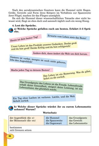 56
Nach den aerodynamischen Gesetzen kann die Hummel nicht ﬂiegen.
Größe, Gewicht und Form ihres Körpers im Verhältnis zur Spannweite
ihrer Flügel, machen ihr das Fliegen unmöglich.
Da sich die Hummel dieser wissenschaftlichen Tatsache aber nicht be-
wusst wird, ﬂiegt sie eben doch und sammelt täglich noch ein wenig Honig.
4. Lest die Sprüche.
a) Welche Sprüche gefallen euch am besten. Erklärt 2–3 Sprü-
che.
Heute ist dein bester Tag!
Erwarte vom Leben stets das Beste!
Unser Leben ist das Produkt unserer Gedanken. Denke groß
und du bist groß! Denke Erfolg und du bist erfolgreich!
Das Grundgesetz des Lebens ist die Freude. Lebensfreude
erhält deine Gesundheit, steigert deine Leistung, ist ein
Lebenselixier, das glücklich macht.
Ändere dich, dann ändert die Welt um dich herum.
Gestern ist vorbei, morgen ist noch nicht geboren,
lebe den Augenblick!
Das Leben ist ein Bumerang. Was du gibst,
kehrt zu dir zurück.
Ein Tag ohne Lachen ist verloren. Lächle, und die Welt
lächelt zurück.
Mache jeden Tag zu deinem Besten!
b) Welche dieser Sprüche würdet ihr zu eurem Lebensmotto
nehmen? Warum?
Wortschatz
der Augenblick (die -e)
der Mitmensch (die -en)
die Hummel
die Spannweite
die Gegenwart
das Grundgesetz
das Gewicht
das Lebensmotto
bestimmen
sich Grenzen setzen
 