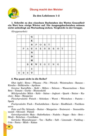 58
Übung macht den Meister
Zu den Lektionen 1–2
1. Schreibt zu den einzelnen Buchstaben des Wortes Gesundheit
ein Wort bzw. einige Wörter auf. Die Ausgangsbuchstaben müssen
nicht unbedingt am Wortanfang stehen. Vergleicht in der Gruppe.
(Gruppenarbeit)
G
E
S P O R T
P A U S E N B R O T
N
D
H
B E W E G U N G
I
O B S T
2. Was passt nicht in die Reihe?
Obst: Apfel – Birne – Pﬂaume – Pilz – Pﬁrsich – Weintrauben – Banane –
Kirsche – Süßkirsche – Aprikose
Gemüse: Kartoffeln – Kohl – Möhre – Bohnen – Wassermelone – Rote
Bete – Tomate – Gurke – Blumenkohl
Milchprodukte: Milch – Keﬁr – Sahne – Joghurt – Quark – Butter – Ku-
chen – Käse – Margarine
Fleischprodukte: Fleisch – Schinken – Wurst – Würstchen – Pastete –
Speck
Fischprodukte: Fisch – Fischstäbchen – Kaviar – Rindﬂeisch – Fischkon-
serve
Fette und Öle: Schmalz – Butter – Margarine – Bratwurst – Sonnenblu-
menöl – Olivenöl – Palmöl
Getreideprodukte: Mais – Haferﬂocken – Nudeln – Suppe – Reis – Brot –
Müsli – Brötchen – Cornﬂakes
Getränke: Mineralwasser – Tee – Kaffee – Saft – Limonade – Pudding –
Cola – Fanta – Milch – Kakao
 