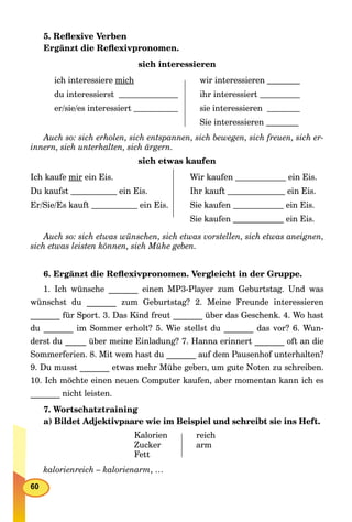60
5. Reﬂexive Verben
Ergänzt die Reﬂexivpronomen.
sich interessieren
ich interessiere mich
du interessierst
er/sie/es interessiert
wir interessieren
ihr interessiert
sie interessieren
Sie interessieren
Auch so: sich erholen, sich entspannen, sich bewegen, sich freuen, sich er-
innern, sich unterhalten, sich ärgern.
sich etwas kaufen
Ich kaufe mir ein Eis.
Du kaufst ein Eis.
Er/Sie/Es kauft ein Eis.
Wir kaufen ein Eis.
Ihr kauft ein Eis.
Sie kaufen ein Eis.
Sie kaufen ein Eis.
Auch so: sich etwas wünschen, sich etwas vorstellen, sich etwas aneignen,
sich etwas leisten können, sich Mühe geben.
6. Ergänzt die Reﬂexivpronomen. Vergleicht in der Gruppe.
1. Ich wünsche _______ einen MP3-Player zum Geburtstag. Und was
wünschst du _______ zum Geburtstag? 2. Meine Freunde interessieren
_______ für Sport. 3. Das Kind freut _______ über das Geschenk. 4. Wo hast
du _______ im Sommer erholt? 5. Wie stellst du _______ das vor? 6. Wun-
derst du _____ über meine Einladung? 7. Hanna erinnert _______ oft an die
Sommerferien. 8. Mit wem hast du _______ auf dem Pausenhof unterhalten?
9. Du musst _______ etwas mehr Mühe geben, um gute Noten zu schreiben.
10. Ich möchte einen neuen Computer kaufen, aber momentan kann ich es
_______ nicht leisten.
7. Wortschatztraining
a) Bildet Adjektivpaare wie im Beispiel und schreibt sie ins Heft.
Kalorien
Zucker
Fett
reich
arm
kalorienreich – kalorienarm, …
 