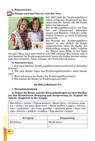 62
9. Wissenswertes
а) Schaut euch das Foto an. Lest den Text.
Seit 2007 läuft der Ernährungsführer-
schein erfolgreich bundesweit an deu-
tschen Schulen. Bereits 120 000 Kinder
haben ihn bekommen.
Den Ernährungsführerschein mit Pass-
foto und Schulstempel bekommen
jungen und Mädchen nach der erfolg-
reichen Teilname an einem Ernährung-
sunterricht.
Das Konzept des „Ernährungsführer-
scheins“ ist sehr einfach: Im Ernäh-
rungsunterricht sollen die Kinder den
Küchenalltag erleben. Dabei erfahren
sie: Warum muss Milch in den Kühl-
schrank? Wozu muss man Gemüse und Obst waschen? Was kommt alles in
den Obstsalat? Im Ernährungsunterricht lernen die Kinder Gemüse schnip-
peln, Brot schneiden, Sahne schlagen, den Tisch liebevoll decken.
b) Antwortet kurz.
1. Seit wann läuft der Ernährungsführerschein bundesweit an deutschen
Schulen?
2. Wie viele Kinder haben den Ernährungsführerschein schon bekom-
men?
3. Wann bekommen die Kinder den Ernährungsführerschein?
4. Was machen die Kinder im Ernährungsunterricht?
Zu den Lektionen 3–4
1. Wortschatztraining
a) Ordnet die Wörter und die Wortverbindungen aus dem Wortkas-
ten den Kernwörtern Bewegung und Entspannung zu. Ergänzt die
Tabelle. Vergleicht in der Gruppe.
Rad fahren  tanzen  Fitness machen  Musik hören  im Garten arbei-
ten  malen  ein gutes Buch lesen  Musik machen  joggen  schwim-
men  meditieren  die Natur genießen  spazieren gehen  Sport ma-
chen  klettern  paddeln  wandern  Yoga machen  basteln
Bewegung Entspannung
Rad fahren Musik hören
… …
 