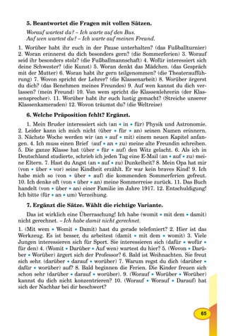 65
5. Beantwortet die Fragen mit vollen Sätzen.
Worauf wartest du? – Ich warte auf den Bus.
Auf wen wartest du? – Ich warte auf meinen Freund.
1. Worüber habt ihr euch in der Pause unterhalten? (das Fußballturnier)
2. Woran erinnerst du dich besonders gern? (die Sommerferien) 3. Worauf
seid ihr besonders stolz? (die Fußballmannschaft) 4. Wofür interessiert sich
deine Schwester? (die Kunst) 5. Woran denkt das Mädchen. (das Gespräch
mit der Mutter) 6. Woran habt ihr gern teilgenommen? (die Theaterauffüh-
rung) 7. Wovon spricht der Lehrer? (die Klassenarbeit) 8. Worüber ärgerst
du dich? (das Benehmen meines Freundes) 9. Auf wen kannst du dich ver-
lassen? (mein Freund) 10. Von wem spricht die Klassenlehrerin (der Klas-
sensprecher). 11. Worüber habt ihr euch lustig gemacht? (Streiche unserer
Klassenkameraden) 12. Wovon träumst du? (die Weltreise)
6. Welche Präposition fehlt? Ergänzt.
1. Mein Bruder interessiert sich (an  in  für) Physik und Astronomie.
2. Leider kann ich mich nicht (über  für  an) seinen Namen erinnern.
3. Nächste Woche werden wir (an  auf  mit) einem neuen Kapitel anfan-
gen. 4. Ich muss einen Brief (auf  an  zu) meine alte Freundin schreiben.
5. Die ganze Klasse hat (über  für  auf) den Witz gelacht. 6. Als ich in
Deutschland studierte, schrieb ich jeden Tag eine E-Mail (an  auf  zu) mei-
ne Eltern. 7. Hast du Angst (an  auf  zu) Dunkelheit? 8. Mein Opa hat mir
(von  über  vor) seine Kindheit erzählt. Er war kein braves Kind! 9. Ich
habe mich so (von  über  auf) die kommenden Sommerferien gefreut.
10. Ich denke oft (von  über  an) meine Sommerreise zurück. 11. Das Buch
handelt (von  über  an) einer Familie im Jahre 1917. 12. Entschuldigung!
Ich bitte (für  an  um) Verzeihung.
7. Ergänzt die Sätze. Wählt die richtige Variante.
Das ist wirklich eine Überraschung! Ich habe (womit  mit dem  damit)
nicht gerechnet. – Ich habe damit nicht gerechnet.
1. (Mit wem  Womit  Damit) hast du gerade telefoniert? 2. Hier ist das
Werkzeug. Es ist besser, du arbeitest (damit  mit dem  womit) 3. Viele
Jungen interessieren sich für Sport. Sie interessieren sich (dafür  wofür 
für den) 4. (Womit  Darüber  Auf wen) wartest du hier? 5. (Wovon  Darü-
ber  Worüber) ärgert sich der Professor? 6. Bald ist Weihnachten. Sie freut
sich sehr. (darüber  darauf  worüber) 7. Warum regst du dich (darüber 
dafür  worüber) auf? 8. Bald beginnen die Ferien. Die Kinder freuen sich
schon sehr (darüber  darauf  worüber). 9. (Worauf  Worüber  Worüber)
kannst du dich nicht konzentrieren? 10. (Worauf  Worauf  Darauf) hat
sich der Nachbar bei dir beschwert?
 