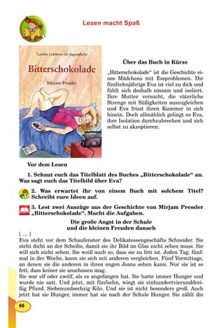 66
Lesen macht Spaß
Über das Buch in Kürze
„Bitterschokolade“ ist die Geschichte ei-
nes Mädchens mit Essproblemen. Die
fünfzehnjährige Eva ist viel zu dick und
fühlt sich deshalb einsam und isoliert.
Ihre Mutter versucht, die väterliche
Strenge mit Süßigkeiten auszugleichen
und Eva frisst ihren Kummer in sich
hinein. Doch allmählich gelingt es Eva,
ihre Isolation durchzubrechen und sich
selbst zu akzeptieren.
Vor dem Lesen
1. Schaut euch das Titelblatt des Buches „Bitterschokolade“ an.
Was sagt euch das Titelbild über Eva?
2. Was erwartet ihr von einem Buch mit solchem Titel?
Schreibt eure Ideen auf.
3. Lest zwei Auszüge aus der Geschichte von Mirjam Pressler
„Bitterschokolade“. Macht die Aufgaben.
Die große Angst in der Schule
und die kleinen Freuden danach
[ … ]
Eva steht vor dem Schaufenster des Delikatessengeschäfts Schneider. Sie
steht dicht an der Scheibe, damit sie ihr Bild im Glas nicht sehen muss. Sie
will sich nicht sehen. Sie weiß auch so, dass sie zu fett ist. Jeden Tag, fünf-
mal in der Woche, kann sie sich mit anderen vergleichen. Fünf Vormittage,
an denen sie die anderen in ihren engen Jeans sehen kann. Nur sie ist so
fett, dass keiner sie anschauen mag.
Sie war elf oder zwölf, als es angefangen hat. Sie hatte immer Hunger und
wurde nie satt. Und jetzt, mit fünfzehn, wiegt sie einhundertvierunddrei-
ßig Pfund. Siebenundsechzig Kilo. Und sie ist nicht besonders groß. Auch
jetzt hat sie Hunger, immer hat sie nach der Schule Hunger. Sie zählt die
 