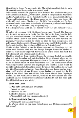 67
Geldstücke in ihrem Portemonnaie. Vier Mark fünfundachtzig hat sie noch.
Hundert Gramm Heringssalat kosten zwei Mark.
Im Laden ist es sehr kühl gegen die Hitze draußen. Eva wird schwindlig von
dem Geruch nach Essen. „Zweihundert Gramm Heringssalat mit Mayonnai-
se, bitte“, sagt sie leise zu der Verkäuferin. Die steht gelangweilt hinter der
Theke und kratzt sich am Ohr. Dann nimmt sie den Finger von ihrem Ohr
und greift nach einem Plastikbecher. Sie füllt Heringsstücke und Gurken-
scheiben hinein, dann noch einen Löffel Mayonnaise, und stellt den Becher
auf die Waage. „Vier Mark“, sagt sie gleichgültig.
Schnell legt Eva das Geld hin. Sie nimmt den Becher und verlässt den La-
den.
Draußen ist es wieder heiß, die Sonne brennt vom Himmel. Wie kann es
nur im Juni so warm sein, denkt Eva. Der Becher in ihrer Hand ist kalt.
Sie geht schneller und rennt fast, bis sie den Park erreicht. Überall auf den
Bänken sitzen Leute in der Sonne. Männer haben sich ihre Hemden aus-
gezogen, Frauen haben sich die Röcke bis über die Knie hochgezogen. Eva
geht an den Bänken vorbei. Schauen ihr die Leute nach? Reden sie über sie?
Lachen sie darüber, dass ein junges Mädchen so fett sein kann?
Eva ist an dem Gebüsch hinter der Wiese angekommen. Sie drängt sich zwi-
schen zwei Büschen hindurch. Die Zweige schlagen hinter ihr wieder zu-
sammen. Hier ist sie ungestört, hier kann sie keiner sehen. Sie stellt ihre
Schultasche ab und setzt sich auf den Boden.
Das Gras kitzelt an ihren nackten Beinen. Sie hebt den Deckel von dem Be-
cher und legt ihn neben sich auf den Boden. Einen Moment schaut sie den
Becher an, die rosagrauen Heringsstückchen in der fetten, weißen Mayon-
naise. An einem Stück ist noch blausilberne Haut. Sie nimmt dieses Stück
vorsichtig zwischen Daumen und Zeigeﬁnger und steckt es in den Mund. Es
ist kühl und säuerlich. Sie schiebt es mit der Zunge hin und her, bis ihr auch
die fette Mayonnaise schmeckt. Dann fängt sie an zu kauen und zu schlu-
cken, greift wieder mit den Fingern in den Becher und stopft sich die He-
ringe in den Mund. Den letzten Rest Soße wischt sie mit dem Zeigeﬁnger
heraus. Als der Plastikbecher leer ist, wirft sie ihn ins Gebüsch und steht
seufzend auf. Sie nimmt ihre Schultasche und streicht sich den Rock glatt.
Sie fühlt sich traurig und müde.
Nach dem Lesen
1. Was habt ihr über Eva erfahren?
1. Wie alt ist Eva?
2. Wie sieht sie aus?
3. Hat Eva Freunde in der Schule?
4. Warum fühlt sich Eva einsam und isoliert?
2. Beantwortet die Fragen.
1. Wohin geht Eva nach der Schule?
2. Warum steht sie vor dem Schaufenster des Delikatessengeschäfts
Schneider?
 