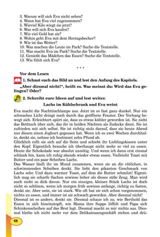 68
3. Warum will sich Eva nicht sehen?
4. Wann hat Eva viel zugenommen?
5. Wieviel Kilo wiegt sie jetzt?
6. Was will sich Eva kaufen?
7. Wie viel Geld hat sie?
8. Wohin geht Eva mit dem Heringsbecher?
9. Wie ist das Wetter?
10. Was machen die Leute im Park? Suche die Textstelle.
11. Was macht Eva im Park? Suche die Textstelle.
12. Genießt das Mädchen das Essen? Suche die Textstelle.
13. Wie fühlt sich Eva?
* * *
Vor dem Lesen
1. Schaut euch das Bild an und lest den Anfang des Kapitels.
„Aber diesmal nicht!“, heißt es. Was meinst du: Wird das Eva ge-
lingen? Oder?
2. Schreibt eure Ideen auf und lest weiter.
Lachs im Kühlschrank und Eva weint
Eva macht die Nachttischlampe aus. Jetzt ist es fast ganz dunkel. Nur ein
schwaches Licht dringt noch durch das geöffnete Fenster. Der Vorhang be-
wegt sich. Erleichtert spürt sie, dass es etwas kühler geworden ist. Sie zieht
das Betttuch über sich, das ihr in heißen Nächten als Zudecke dient. Sie ist
zufrieden mit sich selbst. Sie ist richtig stolz darauf, dass sie heute Abend
nur diesen einen Joghurt gegessen hat. Wenn ich es zwei Wochen durchhal-
te, denkt sie, nehme ich bestimmt zehn Pfund ab.
Glücklich rollt sie sich auf die Seite und schiebt ihr Lieblingskissen unter
den Kopf. Eigentlich brauche ich überhaupt nicht mehr so viel zu essen.
Heute die Schokolade war absolut unnötig. Und wenn ich dann erst einmal
schlank bin, kann ich ruhig abends wieder etwas essen. Vielleicht Toast mit
Butter und ein paar Scheiben Lachs.
Das Wasser läuft ihr im Mund zusammen, wenn sie an die rötlichen, in
schwimmenden Scheiben denkt. Sie liebt den pikanten Geschmack von
Lachs sehr. Und dazu warmer Toast, auf dem die Butter schmilzt! Eigent-
lich mag sie scharfe Sachen sowieso lieber als dieses süße Zeug. Man wird
auch nicht so dick davon. Nur ein einziges, kleines Stück Lachs ist doch
nicht so schlimm, wenn ich morgen früh sowieso anfange, richtig zu fasten,
denkt sie. Aber nein, sie ist stark. Wie oft hat sie sich schon vorgenommen,
nichts zu essen, und immer ist sie schwach geworden. Aber diesmal nicht!
Diesmal ist es anders, denkt sie. Diesmal schaue ich zu, wie Berthold das
Essen in sich hineinstopft, wie Mama ihre Suppe löffelt und Papa sich
Schinkenscheiben auf das Brot legt. Diesmal macht es mir nichts aus. Dies-
mal bleibe ich nicht mehr vor dem Delikatessengeschäft stehen und drü-
 