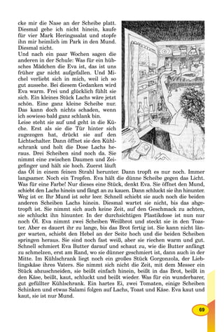 69
cke mir die Nase an der Scheibe platt.
Diesmal gehe ich nicht hinein, kaufe
für vier Mark Heringssalat und stopfe
ihn mir heimlich im Park in den Mund.
Diesmal nicht.
Und nach ein paar Wochen sagen die
anderen in der Schule: Was für ein hüb-
sches Mädchen die Eva ist, das ist uns
früher gar nicht aufgefallen. Und Mi-
chel verliebt sich in mich, weil ich so
gut aussehe. Bei diesem Gedanken wird
Eva warm. Frei und glücklich fühlt sie
sich. Ein kleines Stück Lachs wäre jetzt
schön. Eine ganz kleine Scheibe nur.
Das kann doch nichts schaden, wenn
ich sowieso bald ganz schlank bin.
Leise steht sie auf und geht in die Kü-
che. Erst als sie die Tür hinter sich
zugezogen hat, drückt sie auf den
Lichtschalter. Dann öffnet sie den Kühl-
schrank und holt die Dose Lachs he-
raus. Drei Scheiben sind noch da. Sie
nimmt eine zwischen Daumen und Zei-
geﬁnger und hält sie hoch. Zuerst läuft
das Öl in einem feinen Strahl herunter. Dann tropft es nur noch. Immer
langsamer. Noch ein Tropfen. Eva hält die dünne Scheibe gegen das Licht.
Was für eine Farbe! Nur dieses eine Stück, denkt Eva. Sie öffnet den Mund,
schiebt den Lachs hinein und fängt an zu kauen. Dann schluckt sie ihn hinunter.
Weg ist er. Ihr Mund ist sehr leer. Schnell schiebt sie auch noch die beiden
anderen Scheiben Lachs hinein. Diesmal wartet sie nicht, bis das abge-
tropft ist. Sie nimmt sich auch keine Zeit, auf den Geschmack zu achten,
sie schluckt ihn hinunter. In der durchsichtigen Plastikdose ist nun nur
noch Öl. Eva nimmt zwei Scheiben Weißbrot und steckt sie in den Toas-
ter. Aber es dauert ihr zu lange, bis das Brot fertig ist. Sie kann nicht län-
ger warten, schiebt den Hebel an der Seite hoch und die beiden Scheiben
springen heraus. Sie sind noch fast weiß, aber sie riechen warm und gut.
Schnell schmiert Eva Butter darauf und schaut zu, wie die Butter anfängt
zu schmelzen, erst am Rand, wo sie dünner geschmiert ist, dann auch in der
Mitte. Im Kühlschrank liegt noch ein großes Stück Gorgonzola, der Lieb-
lingskäse ihres Vaters. Sie nimmt sich nicht die Zeit, mit dem Messer ein
Stück abzuschneiden, sie beißt einfach hinein, beißt in das Brot, beißt in
den Käse, beißt, kaut, schluckt und beißt wieder. Was für ein wunderbarer,
gut gefüllter Kühlschrank. Ein hartes Ei, zwei Tomaten, einige Scheiben
Schinken und etwas Salami folgen auf Lachs, Toast und Käse. Eva kaut und
kaut, sie ist nur Mund.
 