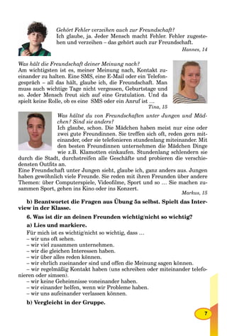 7
Gehört Fehler verzeihen auch zur Freundschaft?
Ich glaube, ja. Jeder Mensch macht Fehler. Fehler zugeste-
hen und verzeihen – das gehört auch zur Freundschaft.
Hannes, 14
Was hält die Freundschaft deiner Meinung nach?
Am wichtigsten ist es, meiner Meinung nach, Kontakt zu-
einander zu halten. Eine SMS, eine E-Mail oder ein Telefon-
gespräch – all das hält, glaube ich, die Freundschaft. Man
muss auch wichtige Tage nicht vergessen, Geburtstage und
so. Jeder Mensch freut sich auf eine Gratulation. Und da
spielt keine Rolle, ob es eine SMS oder ein Anruf ist …
Tina, 15
Was hältst du von Freundschaften unter Jungen und Mäd-
chen? Sind sie anders?
Ich glaube, schon. Die Mädchen haben meist nur eine oder
zwei gute Freundinnen. Sie treffen sich oft, reden gern mit-
einander, oder sie telefonieren stundenlang miteinander. Mit
den besten Freundinnen unternehmen die Mädchen Dinge
wie z.B. Klamotten einkaufen. Stundenlang schlendern sie
durch die Stadt, durchstreifen alle Geschäfte und probieren die verschie-
densten Outﬁts an.
Eine Freundschaft unter Jungen sieht, glaube ich, ganz anders aus. Jungen
haben gewöhnlich viele Freunde. Sie reden mit ihren Freunden über andere
Themen: über Computerspiele, Videoﬁlme, Sport und so … Sie machen zu-
sammen Sport, gehen ins Kino oder ins Konzert.
Markus, 15
b) Beantwortet die Fragen aus Übung 5a selbst. Spielt das Inter-
view in der Klasse.
6. Was ist dir an deinen Freunden wichtig/nicht so wichtig?
a) Lies und markiere.
Für mich ist es wichtig/nicht so wichtig, dass …
– wir uns oft sehen.
– wir viel zusammen unternehmen.
– wir die gleichen Interessen haben.
– wir über alles reden können.
– wir ehrlich zueinander sind und offen die Meinung sagen können.
– wir regelmäßig Kontakt haben (uns schreiben oder miteinander telefo-
nieren oder simsen).
– wir keine Geheimnisse voneinander haben.
– wir einander helfen, wenn wir Probleme haben.
– wir uns aufeinander verlassen können.
b) Vergleicht in der Gruppe.
 