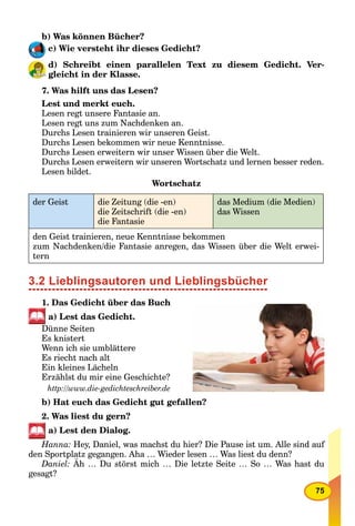 75
b) Was können Bücher?
c) Wie versteht ihr dieses Gedicht?
d) Schreibt einen parallelen Text zu diesem Gedicht. Ver-
gleicht in der Klasse.
7. Was hilft uns das Lesen?
Lest und merkt euch.
Lesen regt unsere Fantasie an.
Lesen regt uns zum Nachdenken an.
Durchs Lesen trainieren wir unseren Geist.
Durchs Lesen bekommen wir neue Kenntnisse.
Durchs Lesen erweitern wir unser Wissen über die Welt.
Durchs Lesen erweitern wir unseren Wortschatz und lernen besser reden.
Lesen bildet.
Wortschatz
der Geist die Zeitung (die -en)
die Zeitschrift (die -en)
die Fantasie
das Medium (die Medien)
das Wissen
den Geist trainieren, neue Kenntnisse bekommen
zum Nachdenken/die Fantasie anregen, das Wissen über die Welt erwei-
tern
3.2 Lieblingsautoren und Lieblingsbücher
1. Das Gedicht über das Buch
a) Lest das Gedicht.
Dünne Seiten
Es knistert
Wenn ich sie umblättere
Es riecht nach alt
Ein kleines Lächeln
Erzählst du mir eine Geschichte?
http://www.die-gedichteschreiber.de
b) Hat euch das Gedicht gut gefallen?
2. Was liest du gern?
a) Lest den Dialog.
Hanna: Hey, Daniel, was machst du hier? Die Pause ist um. Alle sind auf
den Sportplatz gegangen. Aha … Wieder lesen … Was liest du denn?
Daniel: Äh … Du störst mich … Die letzte Seite … So … Was hast du
gesagt?
 