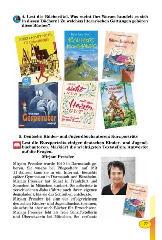 77
4. Lest die Büchertitel. Was meint ihr: Worum handelt es sich
in diesen Büchern? Zu welchen literarischen Gattungen gehören
diese Bücher?
5. Deutsche Kinder- und Jugendbuchautoren: Kurzporträts
Lest die Kurzporträts einiger deutschen Kinder- und Jugend-
buchautoren. Markiert die wichtigsten Textstellen. Antwortet
auf die Fragen.
Mirjam Pressler
Mirjam Pressler wurde 1940 in Darmstadt ge-
boren. Sie wuchs bei Pﬂegeeltern auf. Mit
11 Jahren kam sie in ein Internat, besuchte
später Gymnasien in Darmstadt und Bensheim.
Mirjam Pressler hat Kunst in Frankfurt und
Sprachen in München studiert. Sie arbeitete in
verschiedenen Jobs (führte auch ihren eigenen
Jeansladen), bis sie das Schreiben entdeckte.
Mirjam Pressler ist eine der erfolgreichsten
deutschen Kinder- und Jugendbuchautorinnen,
sie schreibt aber auch Bücher für Erwachsene.
Mirjam Pressler lebt als freie Schriftstellerin
und Übersetzerin bei München. Sie verfasste
 