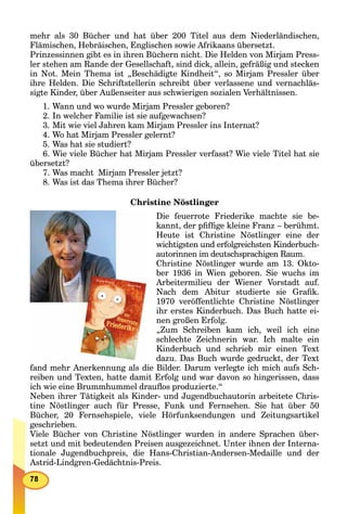 mehr als 30 Bücher und hat über 200 Titel aus dem Niederländischen,
Flämischen, Hebräischen, Englischen sowie Afrikaans übersetzt.
Prinzessinnen gibt es in ihren Büchern nicht. Die Helden von Mirjam Press-
ler stehen am Rande der Gesellschaft, sind dick, allein, gefräßig und stecken
in Not. Mein Thema ist „Beschädigte Kindheit“, so Mirjam Pressler über
ihre Helden. Die Schriftstellerin schreibt über verlassene und vernachläs-
sigte Kinder, über Außenseiter aus schwierigen sozialen Verhältnissen.
1. Wann und wo wurde Mirjam Pressler geboren?
2. In welcher Familie ist sie aufgewachsen?
3. Mit wie viel Jahren kam Mirjam Pressler ins Internat?
4. Wo hat Mirjam Pressler gelernt?
5. Was hat sie studiert?
6. Wie viele Bücher hat Mirjam Pressler verfasst? Wie viele Titel hat sie
übersetzt?
7. Was macht Mirjam Pressler jetzt?
8. Was ist das Thema ihrer Bücher?
Christine Nöstlinger
Die feuerrote Friederike machte sie be-
kannt, der pﬁfﬁge kleine Franz – berühmt.
Heute ist Christine Nöstlinger eine der
wichtigsten und erfolgreichsten Kinderbuch-
autorinnen im deutschsprachigen Raum.
Christine Nöstlinger wurde am 13. Okto-
ber 1936 in Wien geboren. Sie wuchs im
Arbeitermilieu der Wiener Vorstadt auf.
Nach dem Abitur studierte sie Graﬁk.
1970 veröffentlichte Christine Nöstlinger
ihr erstes Kinderbuch. Das Buch hatte ei-
nen großen Erfolg.
„Zum Schreiben kam ich, weil ich eine
schlechte Zeichnerin war. Ich malte ein
Kinderbuch und schrieb mir einen Text
dazu. Das Buch wurde gedruckt, der Text
fand mehr Anerkennung als die Bilder. Darum verlegte ich mich aufs Sch-
reiben und Texten, hatte damit Erfolg und war davon so hingerissen, dass
ich wie eine Brummhummel drauﬂos produzierte.“
Neben ihrer Tätigkeit als Kinder- und Jugendbuchautorin arbeitete Chris-
tine Nöstlinger auch für Presse, Funk und Fernsehen. Sie hat über 50
Bücher, 20 Fernsehspiele, viele Hörfunksendungen und Zeitungsartikel
geschrieben.
Viele Bücher von Christine Nöstlinger wurden in andere Sprachen über-
setzt und mit bedeutenden Preisen ausgezeichnet. Unter ihnen der Interna-
tionale Jugendbuchpreis, die Hans-Christian-Andersen-Medaille und der
Astrid-Lindgren-Gedächtnis-Preis.
 