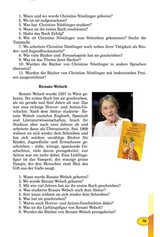 79
1. Wann und wo wurde Christine Nöstlinger geboren?
2. Wo ist sie aufgewachsen?
3. Was hat Christine Nöstlinger studiert?
4. Wann ist ihr erstes Buch erschienen?
5. Hatte das Buch Erfolg?
6. Wie ist Christine Nöstlinger zum Schreiben gekommen? Suche die
Textstelle.
7. Wo arbeitete Christine Nöstlinger noch neben ihrer Tätigkeit als Kin-
der- und Jugendbuchautorin?
8. Wie viele Bücher und Fernsehspiele hat sie geschrieben?
9. Was ist das Thema ihrer Bücher?
10. Wurden die Bücher von Christine Nöstlinger in andere Sprachen
übersetzt?
11. Wurden die Bücher von Christine Nöstlinger mit bedeutenden Prei-
sen ausgezeichnet?
Renate Welsch
Renate Welsch wurde 1937 in Wien ge-
boren. Ihr erstes Buch hat sie geschrieben,
als sie gerade mal fünf Jahre alt war. Das
war eine richtige Horror- und Action-Ge-
schichte. Nach dem Abitur studierte Re-
nate Welsch zunächst Englisch, Spanisch
und Literaturwissenschaften, brach ihr
Studium aber nach zwei Jahren ab und
arbeitete dann als Übersetzerin. Seit 1969
widmet sie sich wieder dem Schreiben und
hat sich seitdem unzählige Bücher für
Kinder, Jugendliche und Erwachsene ge-
schrieben – stille, witzige, spannende Ge-
schichten, viele davon preisgekrönt; nur
Action war nie mehr dabei. Eine Lieblings-
ﬁgur ist das Vamperl, der winzige grüne
Vampir, der den Menschen statt Blut das
Gift aus der Galle saugt.
1. Wann wurde Renate Welsch geboren?
2. Wo wurde Renate Welsch geboren?
3. Mit wie viel Jahren hat sie ihr erstes Buch geschrieben?
4. Was studierte Renate Welsch nach dem Abitur?
5. Seit wann widmet sie sich wieder dem Schreiben?
6. Was hat sie geschrieben?
7. Waren auch Horror- und Action-Geschichten dabei?
8. Was ist die Lieblingsﬁgur von Renate Welsch?
9. Wurden die Bücher von Renate Welsch preisgekrönt?
 