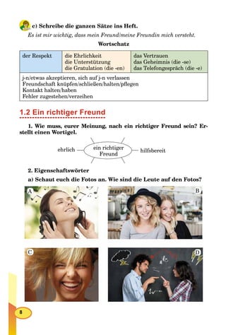 8
c) Schreibe die ganzen Sätze ins Heft.
Es ist mir wichtig, dass mein Freund/meine Freundin mich versteht.
Wortschatz
der Respekt die Ehrlichkeit
die Unterstützung
die Gratulation (die -en)
das Vertrauen
das Geheimnis (die -se)
das Telefongespräch (die -e)
j-n/etwas akzeptieren, sich auf j-n verlassen
Freundschaft knüpfen/schließen/halten/pﬂegen
Kontakt halten/haben
Fehler zugestehen/verzeihen
1.2 Ein richtiger Freund
1. Wie muss, eurer Meinung, nach ein richtiger Freund sein? Er-
stellt einen Wortigel.
ehrlich hilfsbereit
ein richtiger
Freund
2. Eigenschaftswörter
a) Schaut euch die Fotos an. Wie sind die Leute auf den Fotos?
A
C
B
D
 