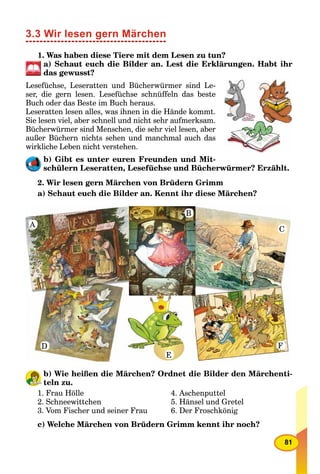 81
3.3 Wir lesen gern Märchen
1. Was haben diese Tiere mit dem Lesen zu tun?
a) Schaut euch die Bilder an. Lest die Erklärungen. Habt ihr
das gewusst?
Lesefüchse, Leseratten und Bücherwürmer sind Le-
ser, die gern lesen. Lesefüchse schnüffeln das beste
Buch oder das Beste im Buch heraus.
Leseratten lesen alles, was ihnen in die Hände kommt.
Sie lesen viel, aber schnell und nicht sehr aufmerksam.
Bücherwürmer sind Menschen, die sehr viel lesen, aber
außer Büchern nichts sehen und manchmal auch das
wirkliche Leben nicht verstehen.
b) Gibt es unter euren Freunden und Mit-
schülern Leseratten, Lesefüchse und Bücherwürmer? Erzählt.
2. Wir lesen gern Märchen von Brüdern Grimm
a) Schaut euch die Bilder an. Kennt ihr diese Märchen?
b) Wie heißen die Märchen? Ordnet die Bilder den Märchenti-
teln zu.
1. Frau Hölle
2. Schneewittchen
3. Vom Fischer und seiner Frau
4. Aschenputtel
5. Hänsel und Gretel
6. Der Froschkönig
c) Welche Märchen von Brüdern Grimm kennt ihr noch?
A
B
C
F
E
D
 