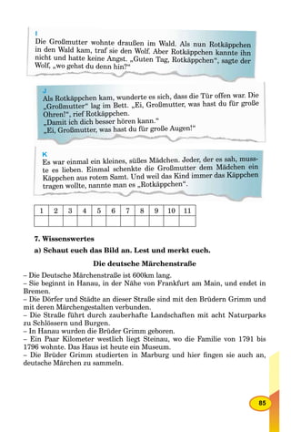 85
J
Als Rotkäppchen kam, wunderte es sich, dass die Tür offen war. Die
„Großmutter“ lag im Bett. „Ei, Großmutter, was hast du für große
Ohren!“, rief Rotkäppchen.
„Damit ich dich besser hören kann.“
„Ei, Großmutter, was hast du für große Augen!“
I
Die Großmutter wohnte draußen im Wald. Als nun Rotkäppchen
in den Wald kam, traf sie den Wolf. Aber Rotkäppchen kannte ihn
nicht und hatte keine Angst. „Guten Tag, Rotkäppchen“, sagte der
Wolf, „wo gehst du denn hin?“
K
Es war einmal ein kleines, süßes Mädchen. Jeder, der es sah, muss-
te es lieben. Einmal schenkte die Großmutter dem Mädchen ein
Käppchen aus rotem Samt. Und weil das Kind immer das Käppchen
tragen wollte, nannte man es „Rotkäppchen“.
1 2 3 4 5 6 7 8 9 10 11
7. Wissenswertes
a) Schaut euch das Bild an. Lest und merkt euch.
Die deutsche Märchenstraße
– Die Deutsche Märchenstraße ist 600km lang.
– Sie beginnt in Hanau, in der Nähe von Frankfurt am Main, und endet in
Bremen.
– Die Dörfer und Städte an dieser Straße sind mit den Brüdern Grimm und
mit deren Märchengestalten verbunden.
– Die Straße führt durch zauberhafte Landschaften mit acht Naturparks
zu Schlössern und Burgen.
– In Hanau wurden die Brüder Grimm geboren.
– Ein Paar Kilometer westlich liegt Steinau, wo die Familie von 1791 bis
1796 wohnte. Das Haus ist heute ein Museum.
– Die Brüder Grimm studierten in Marburg und hier ﬁngen sie auch an,
deutsche Märchen zu sammeln.
 