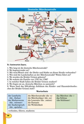 Deutsche Märchenstraße
b) Antwortet kurz.
1. Wie lang ist die deutsche Märchenstraße?
2. Wo beginnt/endet sie?
3. Mit wem/Womit sind die Dörfer und Städte an dieser Straße verbunden?
4. Wie sind die Landschaften an der Märchenstraße? Wohin führt sie?
5. Wo wurden die Brüder Grimm geboren?
6. Wo wohnte die Familie von 1791 bis 1796?
7. In welcher Stadt haben die Brüder Grimm studiert?
8. Wo ﬁngen sie an, deutsche Märchen zu sammeln?
9. Wann fand das 200-jährige Jubiläum des Kinder- und Hausmärchenbu-
ches der Brüder Grimm statt?
Wortschatz
der Lesefuchs
(die ..füchse)
der Bücherwurm
(die ..würmer)
der Zauberspruch
(die ..sprüche)
die Märchenstraße (die -n)
die Märchenﬁgur (die -en)
die Leseratte (die ..ratten)
die Fantasie
die Wirklichkeit
das Märchen (die -)
das Schloss
(die Schlösser)
verbinden, führen, studieren
 