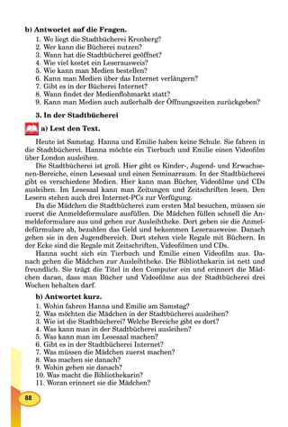 88
b) Antwortet auf die Fragen.
1. Wo liegt die Stadtbücherei Kronberg?
2. Wer kann die Bücherei nutzen?
3. Wann hat die Stadtbücherei geöffnet?
4. Wie viel kostet ein Leserausweis?
5. Wie kann man Medien bestellen?
6. Kann man Medien über das Internet verlängern?
7. Gibt es in der Bücherei Internet?
8. Wann ﬁndet der Medienﬂohmarkt statt?
9. Kann man Medien auch außerhalb der Öffnungszeiten zurückgeben?
3. In der Stadtbücherei
a) Lest den Text.
Heute ist Samstag. Hanna und Emilie haben keine Schule. Sie fahren in
die Stadtbücherei. Hanna möchte ein Tierbuch und Emilie einen Videoﬁlm
über London ausleihen.
Die Stadtbücherei ist groß. Hier gibt es Kinder-, Jugend- und Erwachse-
nen-Bereiche, einen Lesesaal und einen Seminarraum. In der Stadtbücherei
gibt es verschiedene Medien. Hier kann man Bücher, Videoﬁlme und CDs
ausleihen. Im Lesesaal kann man Zeitungen und Zeitschriften lesen. Den
Lesern stehen auch drei Internet-PCs zur Verfügung.
Da die Mädchen die Stadtbücherei zum ersten Mal besuchen, müssen sie
zuerst die Anmeldeformulare ausfüllen. Die Mädchen füllen schnell die An-
meldeformulare aus und gehen zur Ausleihtheke. Dort geben sie die Anmel-
defürmulare ab, bezahlen das Geld und bekommen Leserausweise. Danach
gehen sie in den Jugendbereich. Dort stehen viele Regale mit Büchern. In
der Ecke sind die Regale mit Zeitschriften, Videoﬁlmen und CDs.
Hanna sucht sich ein Tierbuch und Emilie einen Videoﬁlm aus. Da-
nach gehen die Mädchen zur Ausleihtheke. Die Bibliothekarin ist nett und
freundlich. Sie trägt die Titel in den Computer ein und erinnert die Mäd-
chen daran, dass man Bücher und Videoﬁlme aus der Stadtbücherei drei
Wochen behalten darf.
b) Antwortet kurz.
1. Wohin fahren Hanna und Emilie am Samstag?
2. Was möchten die Mädchen in der Stadtbücherei ausleihen?
3. Wie ist die Stadtbücherei? Welche Bereiche gibt es dort?
4. Was kann man in der Stadtbücherei ausleihen?
5. Was kann man im Lesesaal machen?
6. Gibt es in der Stadtbücherei Internet?
7. Was müssen die Mädchen zuerst machen?
8. Was machen sie danach?
9. Wohin gehen sie danach?
10. Was macht die Bibliothekarin?
11. Woran erinnert sie die Mädchen?
 