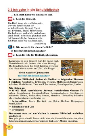 90
3.5 Ich gehe in die Schulbibliothek
1. Ein Buch kann wie ein Hafen sein
a) Lest das Gedicht.
Ein Buch kann wie ein Hafen sein,
wo viele Schiffe laufen ein
zu jeder Stunde, Tag und Nacht
mit Früchten, Erzen, Silberfracht.
Die Ladungen sind schön und schwer,
drum mach’ die Schiffe gründlich leer,
bei Kerzenlicht, bei Sonnenschein:
Ein Buch kann wie ein Hafen sein.
Josef Reding
b) Wie versteht ihr dieses Gedicht?
2. Info für Bibliothekbenutzer
a) Lest die Info für Bibliothekbenutzer.
Info für Bibliothekbenutzer
Langeweile in den Pausen? Auf der Suche nach
Materialien für ein Referat oder einen Vortrag?
Die Schulbibliothek des Erich Kästner-Gymnasi-
ums bietet eine Antwort auf (fast) alle Fragen …
Erich Kästner-Gymnasium
Info für Bibliothekbenutzer
In unserer Bibliothek ﬁndest du Medien zu folgenden Themen-
bereichen: Geschichte, Erdkunde, Technik, Mathematik/Naturwissen-
schaften, Musik/Kunst, Tier- und Pﬂanzenwelt, Fremdsprachen, Lexika
Wir bieten an:
 10 000 Titel, verschiedene Autoren, verschiedene Genres: No-
vellen, Erzählungen, Kurzgeschichten, Reisegeschichten, Abenteuerge-
schichten, Krimis, Sachbücher, Comics, Märchen, Tierbücher, Bilderbü-
cher, Nachschlagewerke, Lexika etc.
 Zeitschriften: Bravo, Die Zeit Leo, Spick, Geolino, Geographics
World, KIDS
 Videoﬁlme und CDs
 Brettspiele
Was musst man tun, um Medien in unserer Bibliothek ausleihen
zu dürfen?
Das geht ganz schnell. Zuerst füllt man ein Anmeldeformular aus, dann
bekommt man einen Leserausweis und darf sofort Medien ausleihen.
 