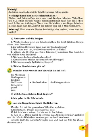 91
b) Antwortet auf die Fragen.
1. Welche Medien bietet die Schulbibliothek des Erich Kästner-Gymna-
siums ihren Lesern an?
2. Zu welchen Bereichen kann man hier Medien ﬁnden?
3. Was muss man tun, um Medien ausleihen zu dürfen?
4. Müssen die Schüler des Erich Kästner-Gymnasiums fürs Ausleihen
von Medien etwas bezahlen?
5. Wie lange darf man Medien behalten?
6. Kann man die Medien auch früher zurückbringen?
7. Wie kann man die Leihfrist verlängern?
3. Welche Geschichten gibt es?
a) Bildet neue Wörter und schreibt sie ins Heft.
das Abenteuer
die Gespenster
die Reise
die Piraten
die Liebe(s)
grusel
kurz
+ die Geschichte die Reisegeschichte
b) Welche Geschichten liest du gern?
4. Ich gehe in die Bibliothek.
Lest die Gespräche. Spielt ähnliche vor.
Monika: Ich möchte gerne einen Videoﬁlm ausleihen.
Bibliothekarin: Deinen Leserausweis, bitte.
M: Ich hab’ noch keinen. Ich bin neu in der Schule.
B: Ach so … Dann musst du erstmal das Anmeldeformular ausfüllen
und die Info für Bibliothekbenutzer ganz aufmerksam lesen.
(Monika füllt das Anmeldeformular aus und liest die Info für Biblio-
thekbenutzer.)
Wichtig!
Ausleihen von Medien ist für Schüler unserer Schule gratis.
Wie lange kann man die Medien behalten?
Bücher und Zeitschriften kann man zwei Wochen behalten, Videoﬁlme
und CDs jedoch nur eine Woche. Selbstverständlich kann man die Medien
auch früher zurückbringen. Wenn man die Medien etwas länger behalten
möchte, kann man die Leihfrist per Telefon oder per E-Mail verlängern.
Achtung! Wenn man die Medien beschädigt oder verliert, muss man be-
zahlen!
W
 