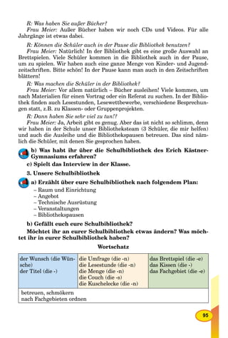 95
R: Was haben Sie außer Bücher?
Frau Meier: Außer Bücher haben wir noch CDs und Videos. Für alle
Jahrgänge ist etwas dabei.
R: Können die Schüler auch in der Pause die Bibliothek benutzen?
Frau Meier: Natürlich! In der Bibliothek gibt es eine große Auswahl an
Brettspielen. Viele Schüler kommen in die Bibliothek auch in der Pause,
um zu spielen. Wir haben auch eine ganze Menge von Kinder- und Jugend-
zeitschriften. Bitte schön! In der Pause kann man auch in den Zeitschriften
blättern!
R: Was machen die Schüler in der Bibliothek?
Frau Meier: Vor allem natürlich – Bücher ausleihen! Viele kommen, um
nach Materialien für einen Vortrag oder ein Referat zu suchen. In der Biblio-
thek ﬁnden auch Lesestunden, Lesewettbewerbe, verschiedene Besprechun-
gen statt, z.B. zu Klassen- oder Gruppenprojekten.
R: Dann haben Sie sehr viel zu tun!?
Frau Meier: Ja, Arbeit gibt es genug. Aber das ist nicht so schlimm, denn
wir haben in der Schule unser Bibliotheksteam (3 Schüler, die mir helfen)
und auch die Ausleihe und die Bibliothekspausen betreuen. Das sind näm-
lich die Schüler, mit denen Sie gesprochen haben.
b) Was habt ihr über die Schulbibliothek des Erich Kästner-
Gymnasiums erfahren?
c) Spielt das Interview in der Klasse.
3. Unsere Schulbibliothek
a) Erzählt über eure Schulbibliothek nach folgendem Plan:
– Raum und Einrichtung
– Angebot
– Technische Ausrüstung
– Veranstaltungen
– Bibliothekspausen
b) Gefällt euch eure Schulbibliothek?
Möchtet ihr an eurer Schulbibliothek etwas ändern? Was möch-
tet ihr in eurer Schulbibliothek haben?
Wortschatz
der Wunsch (die Wün-
sche)
der Titel (die -)
die Umfrage (die -n)
die Lesestunde (die -n)
die Menge (die -n)
die Couch (die -s)
die Kuschelecke (die -n)
das Brettspiel (die -e)
das Kissen (die -)
das Fachgebiet (die -e)
betreuen, schmökern
nach Fachgebieten ordnen
 