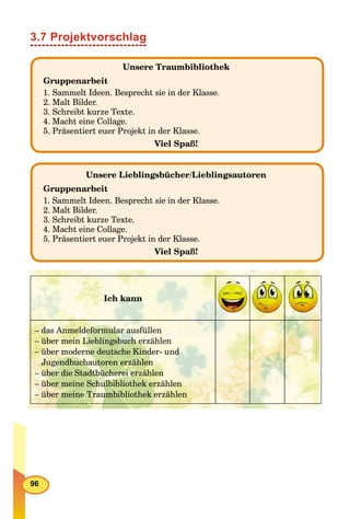 96
3.7 Projektvorschlag
Unsere Traumbibliothek
Gruppenarbeit
1. Sammelt Ideen. Besprecht sie in der Klasse.
2. Malt Bilder.
3. Schreibt kurze Texte.
4. Macht eine Collage.
5. Präsentiert euer Projekt in der Klasse.
Viel Spaß!
Unsere Lieblingsbücher/Lieblingsautoren
Gruppenarbeit
1. Sammelt Ideen. Besprecht sie in der Klasse.
2. Malt Bilder.
3. Schreibt kurze Texte.
4. Macht eine Collage.
5. Präsentiert euer Projekt in der Klasse.
Viel Spaß!
Ich kann
– das Anmeldeformular ausfüllen
– über mein Lieblingsbuch erzählen
– über moderne deutsche Kinder- und
Jugendbuchautoren erzählen
– über die Stadtbücherei erzählen
– über meine Schulbibliothek erzählen
– über meine Traumbibliothek erzählen
 