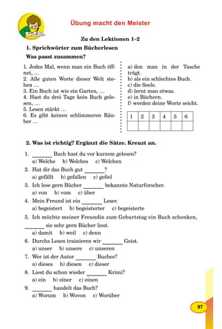 97
Übung macht den Meister
Zu den Lektionen 1–2
1. Sprichwörter zum Bücherlesen
Was passt zusammen?
1. Jedes Mal, wenn man ein Buch öff-
net, …
2. Alle guten Worte dieser Welt ste-
hen …
3. Ein Buch ist wie ein Garten, …
4. Hast du drei Tage kein Buch gele-
sen, …
5. Lesen stärkt …
6. Es gibt keinen schlimmeren Räu-
ber …
a) den man in der Tasche
trägt.
b) als ein schlechtes Buch.
c) die Seele.
d) lernt man etwas.
e) in Büchern.
f) werden deine Worte seicht.
2. Was ist richtig? Ergänzt die Sätze. Kreuzt an.
1. Buch hast du vor kurzem gelesen?
a) Welche b) Welches c) Welchen
2. Hat dir das Buch gut ?
a) gefällt b) gefallen c) geﬁel
3. Ich lese gern Bücher bekannte Naturforscher.
a) von b) vom c) über
4. Mein Freund ist ein Leser.
a) begeistert b) begeisterter c) begeisterte
5. Ich möchte meiner Freundin zum Geburtstag ein Buch schenken,
sie sehr gern Bücher liest.
a) damit b) weil c) denn
6. Durchs Lesen trainieren wir Geist.
a) unser b) unsere c) unseren
7. Wer ist der Autor Buches?
a) dieses b) diesen c) dieser
8. Liest du schon wieder Krimi?
a) ein b) einer c) einen
9. handelt das Buch?
a) Worum b) Wovon c) Worüber
1 2 3 4 5 6
 