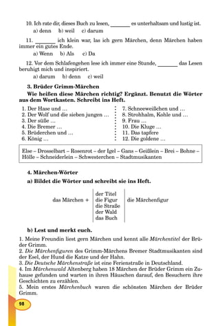 10. Ich rate dir, dieses Buch zu lesen, es unterhaltsam und lustig ist.
a) denn b) weil c) darum
11. ich klein war, las ich gern Märchen, denn Märchen haben
immer ein gutes Ende.
a) Wenn b) Als c) Da
12. Vor dem Schlafengehen lese ich immer eine Stunde, das Lesen
beruhigt mich und inspiriert.
a) darum b) denn c) weil
3. Brüder Grimm-Märchen
Wie heißen diese Märchen richtig? Ergänzt. Benutzt die Wörter
aus dem Wortkasten. Schreibt ins Heft.
1. Der Hase und …
2. Der Wolf und die sieben jungen …
3. Der süße …
4. Die Bremer …
5. Brüderchen und …
6. König …
7. Schneeweißchen und …
8. Strohhalm, Kohle und …
9. Frau …
10. Die Kluge …
11. Das tapfere
12. Die goldene …
Else – Drosselbart – Rosenrot – der Igel – Gans – Geißlein – Brei – Bohne –
Hölle – Schneiderlein – Schwesterchen – Stadtmusikanten
4. Märchen-Wörter
a) Bildet die Wörter und schreibt sie ins Heft.
das Märchen +
der Titel
die Figur
die Straße
der Wald
das Buch
die Märchenﬁgur
b) Lest und merkt euch.
1. Meine Freundin liest gern Märchen und kennt alle Märchentitel der Brü-
der Grimm.
2. Die Märchenﬁguren des Grimm-Märchens Bremer Stadtmusikanten sind
der Esel, der Hund die Katze und der Hahn.
3. Die Deutsche Märchenstraße ist eine Ferienstraße in Deutschland.
4. Im Märchenwald Altenberg haben 18 Märchen der Brüder Grimm ein Zu-
hause gefunden und warten in ihren Häuschen darauf, den Besuchern ihre
Geschichten zu erzählen.
5. Mein erstes Märchenbuch waren die schönsten Märchen der Brüder
Grimm.
 