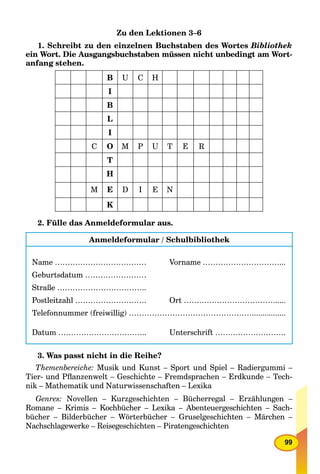 99
Zu den Lektionen 3–6
1. Schreibt zu den einzelnen Buchstaben des Wortes Bibliothek
ein Wort. Die Ausgangsbuchstaben müssen nicht unbedingt am Wort-
anfang stehen.
B U C H
I
B
L
I
C O M P U T E R
T
H
M E D I E N
K
2. Fülle das Anmeldeformular aus.
Anmeldeformular / Schulbibliothek
Name ……………………………… Vorname …………………………...
Geburtsdatum ……………………
Straße ……………………………..
Postleitzahl ………………………. Ort ……………………………….....
Telefonnummer (freiwillig) …………………………………………................
Datum …………………………….. Unterschrift ……………………….
3. Was passt nicht in die Reihe?
Themenbereiche: Musik und Kunst – Sport und Spiel – Radiergummi –
Tier- und Pﬂanzenwelt – Geschichte – Fremdsprachen – Erdkunde – Tech-
nik – Mathematik und Naturwissenschaften – Lexika
Genres: Novellen – Kurzgeschichten – Bücherregal – Erzählungen –
Romane – Krimis – Kochbücher – Lexika –a Abenteuergeschichten – Sach-
bücher – Bilderbücher – Wörterbücher – Gruselgeschichten – Märchen –
Nachschlagewerke – Reisegeschichten – Piratengeschichten
 