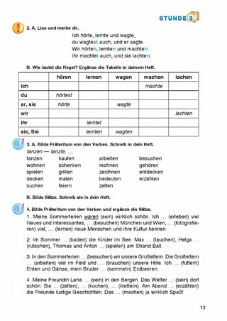 S T U N D l[3 p
2. A. Lies und merke dir,
Ich horte, lernte und wagte,
du wagtest auch, und er sagte.
Wir horten, lernten und machten.
Ihr machtet auch, und sie lachten.
B. Wie lautet die Regel? Erganze die Tabelle in deinem Heft.
horen lernen wagen machen lachen
ich machte
du hortest
er, sie horte wagte
wir lachten
ihr lerntet
sie, Sie lernten wagten
3. A. Bilde Prateritum von den Verben. Schreib in dein Heft.
tanzen —
tanzen
wohnen
spielen
decken
suchen
kaufen
schenken
grillen
malen
feiern
arbeiten
rechnen
zeichnen
bedeuten
zelten
besuchen
gehoren
entdecken
erzahlen
B. Bilde Satze. Schreib sie in dein Heft.
4. Bilde Prateritum von den Verben und erganze die Satze.
1. Meine Sommerferien waren (sein) wirklich schon. Ich ... (erleben) viel
Neues und Interessantes, ... (besuchen) Munchen und Wien, ... (fotografie-
ren) viel, ... (lernen) neue Menschen und ihre Kultur kennen.
2. Im Sommer ... (baden) die Kinder im See. Max ... (tauchen), Helga ...
(rutschen), Thomas und Anton ... (spielen) am Strand Ball.
3. In den Sommerferien ... (besuchen) wir unsere GroBeltern. Die GroBeltern
... (arbeiten) viel im Feld und ... (brauchen) unsere Hilfe. Ich ... (fCittern)
Enten und Ganse, mein Bruder ... (sammeln) Erdbeeren.4
4. Meine Freundin Lena ... (sein) in den Bergen. Das Wetter ... (sein) dort
schon. Sie ... (zelten), ... (kochen), ... (klettern). Am Abend ... (erzahlen)
die Freunde lustige Geschichten. Das ... (machen) ja wirklich SpaB!
13
 