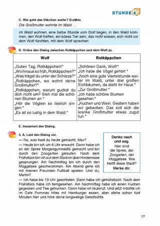 C. Wie geht das Marchen weiter? Erzahle.
Die GroBmutter wohnte im Wald. ...
S T U N D i 4
im Wald wohnen, eine halbe Stunde vom Dorf liegen, in den Wald kom-
men, den Wolf treffen, ein boses Tier sein, das nicht wissen, sich nicht vor
dem Wolf furchten, mit dem Wolf sprechen
D. Ordne den Dialog zwischen Rotkappchen und dem Wolf zu.
Wolf Rotkappchen
„Guten Tag, Rotkappchen!**
„Wohinaussofruh, Rotkappchen?**
„Was tragst du unter der Schurze?**
„Rotkappchen, wo wohnt deine
GroBmutter?**
„Rotkappchen, warum guckst du
dich nicht um? Sieh mal die scho-
nen Blumen an.“
„Hor die Voglein so lieblich sin-
gen.“
,,Es ist so lustig in dem Wald.“
„Schonen Dank, Wolf!**
„Ich habe die Vogel gehort.**
„Noch eine gute Viertelstunde wei­
ter im Wald, unter drei groBen
Eichbaumen, da steht ihr Haus.“
„Zur GroBmutter.**
„Ich habe schone Blumen
gesehen.**
„Kuchen und Wein. Gestern haben
wir gebacken. Das soli sich die
kranke GroBmutter etwas zugut
tun.“
E. Inszeniert den Dialog.
5. A. Lest den Dialog vor.
— Na, was hast du heute gemacht, Max?
— Heute bin ich um 6 Uhr erwacht. Dann habe ich
an der Spree Morgengymnastik gemacht und bin
durch den Zoogarten gelaufen. Nach dem
Fruhstuckbin ichauf dem Stadion liber Hindernisse
gesprungen. Am Nachmittag bin ich durch den
Muggelsee geschwommen. Am Abend gehe ich
mit meinen Freunden FuBball spielen. Und du,
Martin?
— Ich habe bis 13 Uhr geschlafen. Dann habe ich gefruhstuckt. Nach dem
Fruhstuck habe ich ferngesehen. Am Nachmittag habe ich einen Kuchen
gegessen und Tee getrunken. Dann habe ich faulenzt. Und jetzt mochte ich
im Cafe Pommes frites mit Hamburger essen, aber stehe schon fiinf
Minuten hier und hore deine Iangweilige Geschichte.
Denke nach
und sag.
Hier sind
die Spree, der
Zoogarten, der
Muggelsee. Wie
heifBt diese Stadt?
Merke dir.
17
 