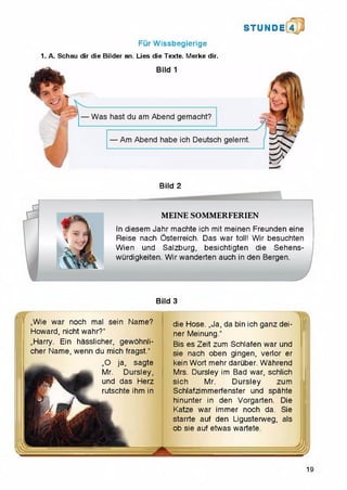 Fur Wissbegierige
1. A. Schau dir die Bilder an. Lies die Texte. Merke dir.
STU N D il 4
Bild 2
M l — ~
MEINE SOMMERFERIEN
In diesem Jahr machte ich mit meinen Freunden eine
Reise nach Osterreich. Das war toll! Wir besuchten
Wien und Salzburg, besichtigten die Sehens-
wurdigkeiten. Wirwanderten auch in den Bergen.
Bild 3
„Wie war noch mal sein Name?
Howard, nicht wahr?"
„Harry. Ein hasslicher, gewohnli-
cher Name, wenn du mich fragst."
„O ja, sagte
Mr. Dursley,
und das Herz
rutschte ihm in
die Hose. ,,Ja, da bin ich ganz dei-
ner Meinung."
Bis es Zeit zum Schlafen war und
sie nach oben gingen, verlor er
kein Wort mehr daruber. Wahrend
Mrs. Dursley im Bad war, schlich
sich Mr. Dursley zum
Schlafzimmerfenster und spahte
hinunter in den Vorgarten. Die
Katze war immer noch da. Sie
starrte auf den Ligusterweg, als
ob sie auf etwas wartete.
19
 