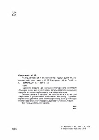 удк
ББК
Сидоренко М. М.
Німецька мова (4-й рік навчання): підруч. для 8 кл. за-
гальноосвіт. навч. закл. / М. М. Сидоренко, О. А. Палій. —
К .: Грамота, 2016. — 264 с .:іл.
ІБВИ
Підручник входить до навчально-методичного комплекту
«Німецька мова» для учнів 8 класу загальноосвітніх навчальних
закладів, які вивчають німецьку як другу іноземну мову.
Видання містить 7 розділів, які складаються з уроків для
закріплення й узагальнення навчального матеріалу. Підручник
сприяє формуванню в учнів навичок і розвитку вмінь у всіх видах
мовленнєвої діяльності: говорінні, аудіюванні, читанні, письмі.
Для учнів, учителів, методистів.
УДК
ББК
ISBN
© Сидоренко М. М., Палій О. А., 2016
© Видавництво «Грамота», 2016
 