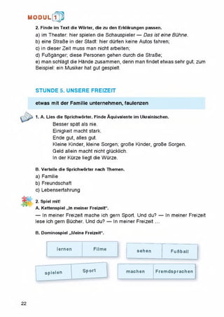 2. Finde im Text die Worter, die zu den Erklarungen passen.
a) im Theater: hier spielen die Schauspieler — Das ist eine Buhne.
b) eine StraBe in der Stadt: hier durfen keine Autos fahren;
c) in dieserZeit muss man nicht arbeiten;
d) FuBganger; diese Personen gehen durch die StraBe;
e) man schlagt die Hande zusammen, denn man findet etwas sehr gut; zum
Beispiel: ein Musiker hat gut gespielt.
M O D U L [fp
STUNDE 5. UNSERE FREIZEIT
etwas mit der Familie unternehmen, faulenzen
1. A. Lies die Sprichworter. Finde Aquivalente im Ukrainischen.
Besser spat als nie.
Einigkeit macht stark.
Ende gut, alles gut.
Kleine Kinder, kleine Sorgen; groBe Kinder, groBe Sorgen.
Geld allein macht nicht glucklich.
In der Kurze liegt die Wurze.
B. Verteile die Sprichworter nach Themen.
a) Familie
b) Freundschaft
c) Lebenserfahrung
2. Spiel mit!
A. Kettenspiel „In meiner Freizeit“.
— In meiner Freizeit mache ich gern Sport. Und du? — In meiner Freizeit
lese ich gern Bucher. Und du? — In meiner Freizeit ...
B. Dominospiel „Meine Freizeit".
lernen Filme sehen FuBball
spielen
—
Sport machen Frem dsprachen
22
 