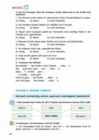 2. Lies die Aussagen. Sind die Aussagen richtig, falsch Oder in der Grafik nicht
enthalten?
1. Die Schuler surfen lieber im Internet als in ihrer Freizeit Bucher zu lesen.
A) richtig B) falsch C) nicht enthalten
2. Die meisten Schuler treffen am liebsten ihre Freunde.
A) richtig B) falsch C) nicht enthalten
3. Neben dem Computer spielt der Fernseher eine wichtige Rolle in der
Freizeit von Jugendlichen.
A) richtig B) falsch C) nicht enthalten
4. Mehrere Kinder lesen lieber BQcher als Comics und Zeitschriften.
A) richtig B) falsch C) nicht enthalten
5. Am liebsten horen die Jugendlichen Musik.
A) richtig B) falsch C) nicht enthalten
6. Viele Kinder gehen sehr gem ins Kino.
A) richtig B) falsch C) nicht enthalten
3*. Analysiere dieStatistik.
Am liebsten ... die Kinder in der Freizeit .... etwa ...%.
Sie ... auch sehr gem ... und .... etwa ...%.
Etwa ... % Kinder ... gern ....
...% Kinder... auch gern ....
Nicht so gern ... die Kinder... , etwa ...%.
Gar nicht gern ... die Kinder .... etwa ...%.
M O D U L [fp
STUNDE 6. UNSERE HOBBYS
lehrreich, merkwiirdig, extrem, spannend, anstrengend, faszinierend
2. Kettenspiel ,,lch interessiere mich fur Musik“.
— Ich interessiere mich fiir Musik. Und du? — Ich interessiere mich fQr
Sport. Und du? — Ich interessiere mich fQr...
26
 