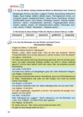 M © P U L [ f p
4- A. Lies die Worter. Schlag unbekannte Worter im Worterbuch nach. Merke dir.
Bergsteigen, Parcour, Bouldern, Juggern, Floristik, Geocaching, Gleitschirm
fliegen, Sport treiben, klettern, Bucher lesen, Fremdsprachen lernen, am
Computer spielen, Skateboard fahren, Inliner fahren, Rad fahren, stricken,
Schiffmodelle bauen, Kanu fahren, Sandbilder machen, Roboter basteln,
zeichnen, nahen, Ansichtskarten sammein, Flugzeugmodelle bauen,
kochen, basteln, tanzen, ein Musikinstrument spielen, Fahrkarten sam­
mein, sticken, FuBball / Basketball / Volleyball spielen ...
B. Wie findest du diese Hobbys? Fiille die Tabelle in deinem Heft aus. Erzahl.
interessant lehrreich spannend gefahrlich langweilig
5. A. Lies die Meinungen von den Kindern auf einem Forum.
Interessante Hobbys
Frage von Benni, 11.09.2016
Welche Hobbys findet ihr interessant?
Reisen, Lesen, Sport macht jeder. Was ist mal was anderes? Welche
Freizeitaktivitaten sind wirklich spannend, welche machen nicht die Masse?
von Manu, 12.09.2016
Ich habe eine ganze Zeit lang Geocaching gemacht. Das ist wirklich span­
nend. Ich habe versteckte Schatze mithilfe von GPS in freiem Gelande
gesucht. Komme aber zeitlich nicht mehr dazu. http://de.wikipedia.org/wiki/
Geocaching
von Lollie, 12.09.2016
Ich finde Kanu fahren und Bergsteigen ganztoll! Oder Gleitschirm fliegen!
von Robby, 13.09.2016
Ich sammle Ansichtskarten meiner Heimatstadt, aber nur mit StraBenbahnen
im Motiv. Faszinierend, wie viele von den Dingen man nach 32 Jahren
immer noch findet.
von Expert, 14.09.2016
Ich sammle Fahrkarten aller Art. Meist selbstgekaufte und aus aller Welt,
von Nadine, 15.09.2016
Ich habe angefangen, Japanisch zu lernen. Die Sprache ist weniger kom-
pliziert, als man denkt.
von Alex, 16.09.2016
Sehr interessant ist „Juggern". Recht unbekannt und hat Elemente vom
„Larp" und „FuBball". Ich habe fruher gem gespielt.
von Regina, 16.09.2016
Hi, schau mal auf: http://www.coole-freizeit.de/index.html
Da gibt es eine Menge Ideen fur dich :)
30
 