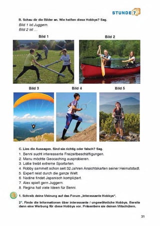 B. Schau dir die Bilder an. Wie heiften diese Hobbys? Sag.
Bild 1 ist Juggern.
Bild 2 is t...
S T U N D i 7
Bild 1 Bild 2
Bild 3 Bild 4 Bild 5
C. Lies die Aussagen. Sind sie richtig Oder falsch? Sag.
1. Benni sucht interessante Freizeitbeschaftigungen.
2. Manu mochte Geocaching ausprobieren.
3. Lollie treibt extreme Sportarten.
4. Robby sammelt schon seit 32 Jahren Ansichtskarten seiner Heimatstadt.
5. Expert reist durch die ganze Welt.
6. Nadine findet Japanisch kompliziert.
7. Alex spielt gern Juggern.
8. Regina hat viele Ideen fur Benni.
1. Schreib deine Meinung auf das Forum „Interessante Hobbys“.
2*. Finde die Informationen liber interessante / ungewohnliche Hobbys. Bereite
dann eine Werbung fur diese Hobbys vor. Prasentiere sie deinen Mitschiilern.
31
 