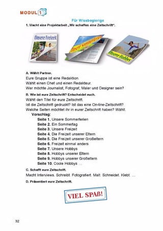 M O D U L [fp
Fur Wissbegierige
1. Macht eine Projektarbeit „Wir schaffen eine Zeitschrift“.
A. Wahlt Partner.
Eure Gruppe ist eine Redaktion.
Wahlt einen Chef und einen Redakteur.
Wer mochte Journalist, Fotograf, Maler und Designer sein?
B. Wie ist eure Zeitschrift? Entscheidet euch.
Wahlt den Titel fur eure Zeitschrift.
Ist die Zeitschrift gedruckt? Ist das eine On-line-Zeitschrift?
Welche Seiten mochtet ihr in eurer Zeitschrift haben? Wahlt.
Vorschlag:
Seite 1. Unsere Sommerferien
Seite 2. Ein Sommertag
Seite 3. Unsere Freizeit
Seite 4. Die Freizeit unserer Eltern
Seite 5. Die Freizeit unserer GroBeltern
Seite 6. Freizeit einmal anders
Seite 7. Unsere Hobbys
Seite 8. Hobbys unserer Eltern
Seite 9. Hobbys unserer GroBeltern
Seite 10. Coole Hobbys ...
C. Schafft eure Zeitschrift.
Macht Interviews. Schreibt. Fotografiert. Malt. Schneidet. Klebt.
D. Prasentiert eure Zeitschrift.
32
 