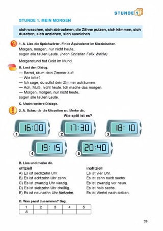 STUN D i l l
STUNDE 1. MEIN MORGEN
sich waschen, sich abtrocknen, die Zahne putzen, sich kammen, sich
duschen, sich anziehen, sich ausziehen
1. A. Lies die Sprichworter. Finde Aquivalente im Ukrainischen.
Morgen, morgen, nur nicht heute,
sagen alle faulen Leute. (nach Christian Felix WeiBe)
Morgenstund hat Gold im Mund.
B. Lest den Dialog.
— Bemd, raum dein Zimmer auf!
— Wie bitte?
— Ich sage, du sollst dein Zimmer aufraumen.
— Ach, Mutti, nicht heute. ich mache das morgen.
— Morgen, morgen, nur nicht heute,
sagen aile faulen Leute.
C. Macht weitere Dialoge.
2. A. Schau dir die Uhrzeiten an. Merke dir.
Wie spat ist es?
offiziell
A) Es ist sechzehn Uhr.
B) Es ist achtzehn Uhr zehn.
C) Es ist zwanzig Uhr vierzig.
D) Es ist siebzehn Uhr dreiBig.
E) Es ist neunzehn Uhr funfzehn
: JLn:3DJJ j
h I5 j
dir.
! (L
i
!0:HD
noffiziell

I!
Es ist vier Uhr.
Es ist zehn nach sechs.
Es ist zwanzig vor neun.
Es ist halb sechs.
Es ist Viertel nach sieben.
C. Was passt zusammen? Sag.
1 2 3 4 5
A
39
 