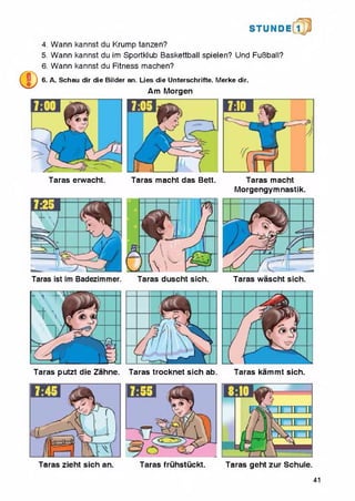STUN D i l l
4. Wann kannst du Krump tanzen?
5. Wann kannst du im Sportklub Baskettball spielen? Und FuBball?
6. Wann kannst du Fitness machen?
6. A. Schau dir die Bilder an. Lies die Unterschrifte. Merke dir.
Am Morgen
Taras erwacht. Taras macht das Bett. Taras macht
Morgengymnastik.
Taras putzt die Zahne. Taras trocknet sich ab. Taras kammt sich.
Taras fruhstuckt. Taras geht zur Schule.Taras zieht sich an.
41
 