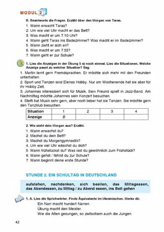 1MI0DUL! t
B. Beantworte die Fragen. Erzahl iiber den Morgen von Taras.
1. Wann erwacht Taras?
2. Um wie viel Uhr macht er das Bett?
3. Was macht er um 7.10 Uhr?
4. Wann geht Taras ins Badezimmer? Was macht er im Badezimmer?
5. Wann zieht er sich an?
6. Was macht er um 7.55?
7. Wann geht er zur Schule?
m ) 1. Lies die Anzeigen in der Ubung 5 a) noch einmal. Lies die Situationen. Welche
Anzeige passt zu welcher Situation? Sag.
1. Martin lernt gern Fremdsprachen. Er mochte sich mehr mit den Freunden
unterhalten.
2. Sport und Tanzen sind Elenas Fiobby. Nur am Wochenende hat sie aberfur
ihr Hobby Zeit.
3. Johannes interessiert sich fur Musik. Sein Freund spielt in Jazz-Band. Am
Nachmittag mochte Johannes sein Konzert besuchen.
4. Steffi hat Musik sehr gern, aber noch lieber hat sie Tanzen. Sie mochte gern
den Tanzklub besuchen.
Situation 1 2 3 4
Anzeige B
2. Wie sieht dein Morgen aus? Erzahl.
1. Wann erwachst du?
2. Machst du dein Bett?
3. Machst du Morgengymnastik?
4. Um wie viel Uhr waschst du dich?
5. Wann fruhstuckst du? Was isst du gewohniich zum Fruhstuck?
6. Wann gehst / fahrst du zur Schule?
7. Wann beginnt deine erste Stunde?
STUNDE 2. EIN SCHULTAG IN DEUTSCHLAND
aufstehen, nachdenken, sich beeilen, das Mittagessen,
das Abendessen, zu Mittag / zu Abend essen, ins Bett gehen
1. A. Lies die Sprichworter. Finde Aquivalente im Ukrainischen. Merke dir.
Ein Narr macht hundert Narren.
Ubung macht den Meister.
Wie die Alten gesungen, so zwitschern auch die Jungen.
42
 