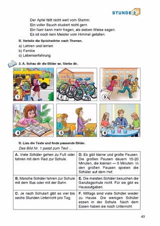 STUNDE
Der Apfel fallt nicht weit vom Stamm.
Ein voller Bauch studiert nicht gern.
Ein Narr kann mehr fragen, als sieben Weise sagen.
Es ist noch kein Meister vom Himmel gefallen.
B. Verteile die Sprichworter nach Themen.
a) Lehren und lernen
b) Familie
c) Lebenserfahrung
B. Lies die Texte und finde passende Bilder.
Das Bild Nr. 1 passt zum Text...
A. Viele Schuler gehen zu FuB Oder
fahren mit dem Rad zur Schule.
D. Es gibt kleine und groBe Pausen.
Die groBen Pausen dauern 15-20
Minuten, die kleinen — 5 Minuten. In
den groBen Pausen spielen die
Schuler auf dem Hof.
B. Manche Schuler fahren zur Schule
mit dem Bus Oder mit der Bahn.
E. Die meisten Schuler besuchen die
Ganztagschule nicht. Fur sie gibt es
Hausaufgaben.
C. Je nach Schulart gibt es vier bis
sechs Stunden Unterricht pro Tag.
F. Mittags sind viele Schuler wieder
zu Hause. Die wenigen Schuler
essen in der Schule. Nach dem
Essen haben sie noch Unterricht.
43
 