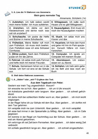 STUNDE
/S. 5. A. Lies die 14 Stationen von Annemarie.
> Mein ganz norma,er Tag
Annemarie, Schulerin (14)
1. Aufstehen. Urn halb sieben weckt
mich meine Mutter. Ich muss aufstehen.
8. Mittagessen. Ich radle nach
Hause und es gibt Mittagessen.
2. Anziehen. Ich stehe vor dem
Kleiderschrank und denke nach: was
soil ich anziehen?
9. Hausaufgaben. Erst muss ich
noch die Hausaufgaben machen.
3. Schultasche. Ich packe die Hefte
und Bucher in meine Schultasche.
10. Musik. Ich setze mich ans
Klavier und ube.
4. Fruhstuck. Meine Mutter ruft mich
zum Fruhstuck. Ich muss mich beeilen.
Zum Fruhstuck esse ich eine Schussel
Cornflakes.
11. Haustiere. Ich hole den Hund
und gehe mit ihm im Park spazie-
ren. Danach futtere ich mein
Kaninchen.
5. Zahne putzen. Nach dem Fruhstuck
putze ich mir die Zahne.
12. Computer. Ich spiele am
Computer mit meinem Bruder.
6. Fahrrad. Ich setze mich aufs Fahrrad
und treffe mich mit meiner Freundin.
13. Abendessen. Urn sieben
essen wir zu Abend.
7. Schule. Gemeinsam fahren wir in die
Schule. Urn funf vor eins ist die Schule
aus.
14. Schlafen. Urn halb zehn gehe
ich ins Bett und lese noch ein
Buch.
B. Stell deine Stationen zusammen.
a ) 1. A. ,,Haben“ Oder ,,sein“? Erganze den Text.
Aus dem Tagebuch von Peter:
Gestern war mein Tag ungewohnlich. Warum?
Ich erwache nie so fruh. Aber gestern ... ich urn 6 Uhr erwacht.
Ich fruhstucke gewohnlich sehr langsam. Aber gestern ... ich schnell gefruh-
stuckt.
Ich ziehe mich bei schiechtem Wetter warm an. Aber gestern ... ich mich leicht
angezogen.
In der Regel fahre ich zur Schule mit dem Bus. Aber gestern ... ich dorthin mit
dem Taxi gefahren.
Ich verspate mich nie zum Unterricht. Aber gestern ... ich mich verspatet.
Ich esse fast immer in der Speisehalle zu Mittag. Aber gestern ... ich im Cafe
gegessen.
Ich komme in der Regel am Nachmittag aus der Schule. Aber gestern ... ich
erst am Abend gekommen.
Ich verbringe oft viel Zeit beim Fernsehen. Aber gestern ... ich dabei wenig Zeit
verbracht.
Ich schlafe gewohnlich lange ein. Aber gestern ... ich schnell eingeschlafen.
 