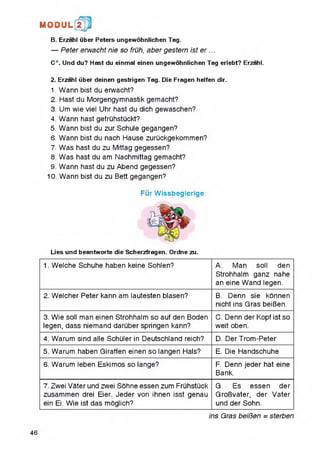 M O D U L 2
B. Erzahl liber Peters ungewohnlichen Tag.
— Peter erwacht nie so fruh, aber gestern ist e r ...
C*. Und du? Hast du einmal einen ungewohnlichen Tag erlebt? Erzahl.
2. Erzahl Ciber deinen gestrigen Tag. Die Fragen helfen dir.
1. Wann bist du erwacht?
2. Hast du Morgengymnastik gemacht?
3. Um wie viel Uhr hast du dich gewaschen?
4. Wann hast gefruhstuckt?
5. Wann bist du zur Schule gegangen?
6. Wann bist du nach Hause zuruckgekommen?
7. Was hast du zu Mittag gegessen?
8. Was hast du am Nachmittag gemacht?
9. Wann hast du zu Abend gegessen?
10. Wann bist du zu Bett gegangen?
Fur Wissbegierige
Lies und beantworte die Scherzfragen. Ordne zu.
1. Welche Schuhe haben keine Sohlen? A. Man soil den
Strohhalm ganz nahe
an eine Wand legen.
2. Welcher Peter kann am lautesten biasen? B. Denn sie konnen
nicht ins Gras beiBen.
3. Wie soil man einen Strohhalm so auf den Boden
legen, dass niemand daruber springen kann?
C. Denn der Kopf ist so
weit oben.
4. Warum sind alle Schuler in Deutschland reich? D. Der Trom-Peter
5. Warum haben Giraffen einen so langen Hals? E. Die Handschuhe
6. Warum leben Eskimos so lange? F. Denn jeder hat eine
Bank.
7. Zwei Vater und zwei Sohne essen zum Fruhstuck
zusammen drei Eier. Jeder von ihnen isst genau
ein Ei. Wie ist das moglich?
G. Es essen der
GroBvater, der Vater
und der Sohn.
ins Gras beiBen = sterben
46
 