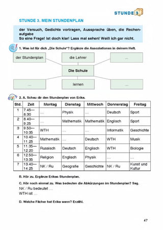 S T U N D l[3 p
STUNDE 3. MEIN STUNDENPLAN
der Versuch, Gedichte vortragen, Aussprache uben, die Rechen-
aufgabe
So eine Frage! 1st doch klar! Lass mal sehen! WeiB ich gar nicht.
1. Was ist fur dich „Die Schule“? Erganze die Assoziationen in deinem Heft.
2. A. Schau dir den Stundenplan von Erika.
Std. Zeit Montag Dienstag Mittwoch Donnerstag Freitag
1 7.45—
8.30
Physik Deutsch Sport
2 8.40—
9.25
Mathematik Mathematik Englisch Sport
3 9.50—
10.35
WTH Informatik Geschichte
4 10.40—
11.25
Mathematik Deutsch WTH Musik
5 11.35—
12.20
Russisch Deutsch Englisch WTH Biologie
6 12.50—
13.35
Religion Englisch Physik
7 13.40—
14.25
NK / Ru Geografie Geschichte NK / Ru
Kunst und
Kultur
B. Hor zu, Erganze Erikas Stundenplan.
C. Hor noch einmal zu. Was bedeuten die Abkurzungen im Stundenplan? Sag.
NK / Ru bedeutet ...
WTH ist ...
D. Welche Facher hat Erika wann? Erzahl.
47
 