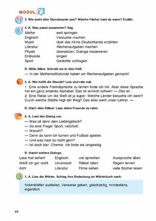1MI0DUL! t
■£] 3. Wie sieht dein Stundenplan aus? Welche Facher hast du wann? Erzahl.
4. A. Was passt zusammen? Sag.
Mathe
Englisch
Musik
Literatur
Physik
Erdkunde
Sport
weit springen
Versuche machen
uber das Klima Deutschlands erzahlen
Rechenaufgaben machen
ubersetzen, Dialoge inszenieren
singen
Gedichte vortragen
B. Bilde Satze. Schreib sie in dein Heft.
— In der Mathematikstunde haben wir Rechenaufgaben gemacht.
5. A. Wie heiBt die Stunde? Lies und rate mal.
1. Eine andere Fremdsprache zu lernen finde ich toll. Aber diese Sprache
hat ein ganz anderes Alphabet. Das ist wirklich schwer! — Das is t...
2. Eine Reise um die Welt ist ja super. Welche Lander besuche ich dann?
Durch welche Stadte liegt der Weg? Das alles weiB unser Lehrer. — ...
B. Mach dein Ratsel. Lass deine Freunde es raten.
6. A. Lest den Dialog vor.
— Was ist denn dein Lieblingsfach?
— So eine Frage! Sport, naturlich.
— Warum?
— Denn da kann ich turnen und FuBball spielen.
— Und was hast du nicht gern?
— Ist doch klar: Chemie. Ich finde sie langweilig.
B. Macht weitere Dialoge.
Lass mal sehen! Englisch
WeiB ich gar nicht. Ukrainisch
Ach! Literatur
m ) 1. A. Lies die Worter. Schlag ihre Bedeutung im Worterbuch nach.
Notenblatter austeilen, Verweise geben, gleichzeitig, mindestens,
eigentlich
viel sprechen Aussprache uben
Ratsel raten Regeln lernen
Filme sehen viele Bucher lesen
48
 