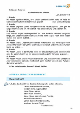 STUNDE 4
B. Lies die Texte vor.
6 Stunden in der Schule
Lion, Schuler (13)
1. Stunde
Wir haben eigentlich Mathe, aber unsere Lehrerin kommt nicht. Ich habe mit
Martin in der letzten Schulbank Skat gespielt. Skat (ein Kartenspiel)
2. Stunde
Wir haben Englisch. Zuerst korrigieren wir die Hausaufgaben. Dann gibt die
Englischlehrerin uns ein Arbeitsblatt. Fast alle sind ruhig und arbeiten mit.
3. Stunde
Drei Schuler tragen Herbstgedichte vor. Alle anderen klatschen moglichst
iange, und unser Deutschlehrer kann nichts mehr sagen. Nach einer halben
Stunde wird es ihm zu blod ...
4. Stunde
Wir haben Musik. Unser Musiklehrer teilt Notenblatter aus. Wir singen "Rock
Around The Clock”. Der Lehrer spielt Klavier und singt, und wir machen nur den
Mund auf und zu ...
5. Stunde
Wir haben Latein. In der Stunde reden wir alle gleichzeitig und schreien alles
rein. Die Lateinlehrerin hat mirschon mindestens zehn Verweise gegeben ...
6. Stunde
Wir haben Physik. Unser Physiklehrer erklart uns, wie ein Pendel funktioniert.
Aber keiner seiner Versuche funktioniert. Dann machen wir noch eine Aufgabe,
die keiner versteht ...
C. Wie verlaufen deine Stunden? Schreib daruber.
STUNDE 4. IM DEUTSCHUNTERRICHT
Du spinnst wohl!
1. A. Lies das Gedicht vor, Beachte die Aussprache und die Intonation.
Lernst du eine fremde Sprache,
werden deine Augen groBer,
deine Ohren spitzer,
deine FuBe schneller,
deine Hande begreifen das Fremde,
es wird ihnen vertraut.
Lernst du eine fremde Sprache,
wachsen dir zwei Flugel.
Christiane Grosz
49
 