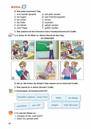 H © D tJIL
B. Was passt zusammen? Sag.
1. eine fremde Sprache
2. die Augen
3. die Ohren
4. die FuBe
5. die Hande
6. zwei Flugel
A. schneller werden
B. das Fremde begreifen
C. iernen
D. wachsen
E. spitzer werden
F. groBer werden
C. Was passiert mit dem Menschen beim Fremdsprachenlernen? Erzahl.
2. A. Schau dir die Bilder an. Welche Stunde ist das? Sag.
Im Unterricht
B. Hor zu. Wie heiBen die Schuler? Was machen sie im Unterricht? Erzahl.
C. Was machst du in deinen Stunden? Erzahl.
3. Dominospiel „Im Deutschunterricht".
m iindlich machen einen Text lesen ein Diktat
schreiben ein Lied singen viele Ubungen
4. A. Lest den Dialog vor.
— Deutsch ist toll, nicht wahr?
— Was? Du spinnst wohl!
50
 