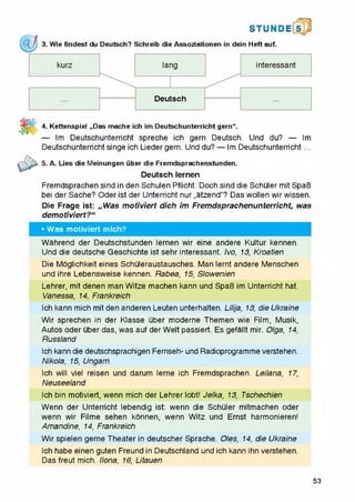 &
STUN D i l i
3. Wie findest du Deutsch? Schreib die Assoziationen in dein Heft auf.
4. Kettenspiel „Das mache ich im Deutschunterricht gern“.
— Im Deutschunterricht spreche ich gern Deutsch. Und du? — Im
Deutschunterricht singe ich Liedergern. Und du? — Im Deutschunterricht...
^ > 5. A. Lies die Meinungen uber die Fremdsprachenstunden.
Deutsch lernen
Fremdsprachen sind in den Schulen Pflicht. Doch sind die Schuler mit SpaB
bei der Sache? Oder ist der Unterricht nur „atzend"? Das woilen wir wissen.
Die Frage ist: „W as m otiviert dich im Fremdsprachenunterricht, was
demotiviert?“
• Was motiviert mich?
Wahrend der Deutschstunden lernen wir eine andere Kultur kennen.
Und die deutsche Geschichte ist sehr interessant. Ivo, 13, Kroatien
Die Mogiichkeit eines Schuieraustausches. Man iernt andere Menschen
und ihre Lebensweise kennen. Rabea, 15, Slowenien
Lehrer, mit denen man Witze machen kann und SpaB im Unterricht hat.
Vanessa, 14, Frankreich
Ich kann mich mit den anderen Leuten unterhalten. Lilija, 13, die Ukraine
Wir sprechen in der Klasse uber moderne Themen wie Film, Musik,
Autos Oder uber das, was auf der Welt passiert. Es gefallt mir. Olga, 14,
Russland
Ich kann die deutschsprachigen Fernseh- und Radioprogramme verstehen.
Nikola, 15, Ungarn
Ich will viel reisen und darum lerne ich Fremdsprachen. Leilana, 17,
Neuseeland
Ich bin motiviert, wenn mich der Lehrer lobt! Jelka, 13, Tschechien
Wenn der Unterricht lebendig ist: wenn die Schuler mitmachen Oder
wenn wir Filme sehen konnen, wenn Witz und Ernst harmonieren!
Amandine, 14, Frankreich
Wir spielen gerne Theater in deutscher Sprache. Oles, 14, die Ukraine
Ich habe einen guten Freund in Deutschland und ich kann ihn verstehen.
Das freut mich. Ilona, 16, Litauen
53
 