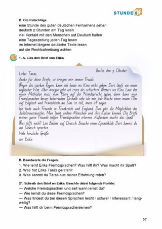 B. Gib Ratschlage.
eine Stunde des guten deutschen Fernsehens sehen
deutsch 2 Stunden am Tag lesen
viel Kontakt mit den Menschen auf Deutsch halten
eine Tageszeitung jeden Tag lesen
im Internet langere deutsche Texte lesen
auf die Rechtschreibung achten
1. A. Lies den Brief von Erika.
S T U N D I 6
, . T Berlin, den j. Oktober
Lieber I aras,
d a n ke ju r deine Briefe, sie bringen m ir immer Ereude
ddegen des starken Eegens kann icb beute ins ICino nicbt geben. D o rt la uft ein neuer
engliscber film . Aber worsen gebe icb trotz des scblecbten wetters ins ICino. Laut der
neuen Metboden muss man Tilm e a u f der Eremdspracbe sehen, dann kann man
Eremdspracben besser beberrscben. Desnalb sebe icb m irjede Wocbe einen neuen film
a u f Engliscb und Eranzosiscb an. Das ist toll, muss icn sagen.
Icb babe aucb Ereunde in Erankreicb und England. Das gibt die Moglicbkeit des
Scbuleraustauscbes. M an lernt andere Menscben und ibre L u ltu r kennen. Die Briefe
meiner guten Ereunde bejfen Eremdspracben erlernen. Auferdem macbt das Spafd.
$as b ijft nocbl Lies Bucber a u f Deutscb. Besucbe einen SpracbLlub. D o rt kannst du
Hiel Deutscb sprecben.
Jiele berzlicbe (friife
Hon Erika
B. Beantworte die Fragen.
1. Wie lernt Erika Fremdsprachen? Was hilft ihr? Was macht ihr SpaB?
2. Was hat Erika Taras geraten?
3. Was kannst du Taras aus deiner Erfahrung raten?
2*. Schreib den Brief an Erika. Beachte dabei folgende Punkte:
— Welche Fremdsprachen und seit wann lernst du?
— Wie lernst du diese Fremdsprachen?
— Was findest du bei diesen Sprachen leicht / schwer / interessant / lang-
weilig?
— Was hilft dir beim Fremdsprachenlernen?
57
 